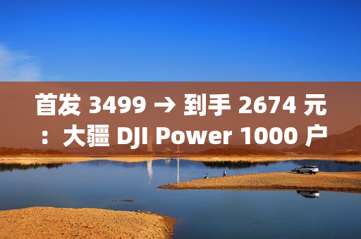 首发 3499 → 到手 2674 元：大疆 DJI Power 1000 户外电源 1 度电百亿补贴
