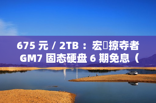 675 元 / 2TB ：宏碁掠夺者 GM7 固态硬盘 6 期免息（读速 7200 MB/s）