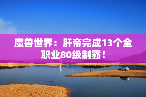 魔兽世界：肝帝完成13个全职业80级制霸！