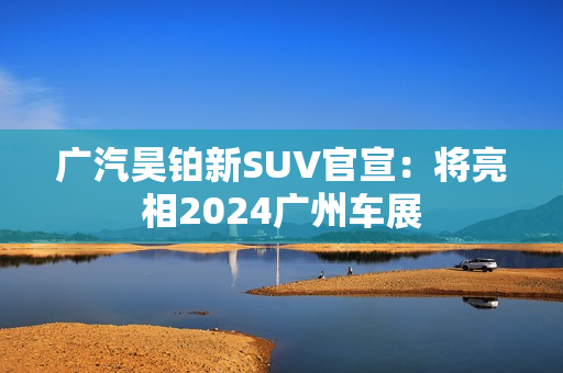 广汽昊铂新SUV官宣:将亮相2024广州车展 广汽昊铂新SUV官宣:将亮相2024广州车展