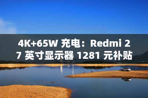4K+65W 充电：Redmi 27 英寸显示器 1281 元补贴购