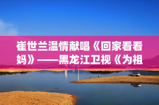 崔世兰温情献唱《回家看看妈》——黑龙江卫视《为祖国放歌2025新春大联欢》温情绽放(崔兰田经典歌曲)