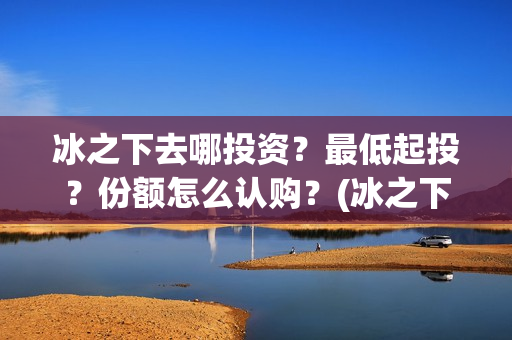冰之下去哪投资？最低起投？份额怎么认购？(冰之下在哪拍的)