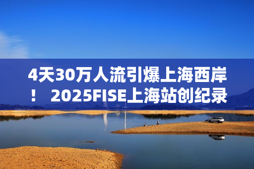 4天30万人流引爆上海西岸！ 2025FISE上海站创纪录圆满收官 