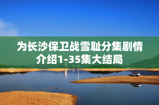 为长沙保卫战雪耻分集剧情介绍1-35集大结局