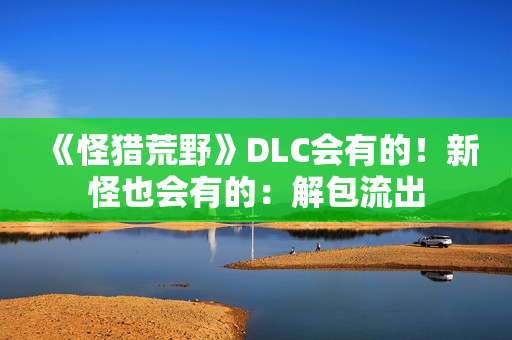 《怪猎荒野》DLC会有的！新怪也会有的：解包流出