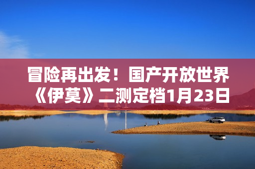 冒险再出发！国产开放世界《伊莫》二测定档1月23日