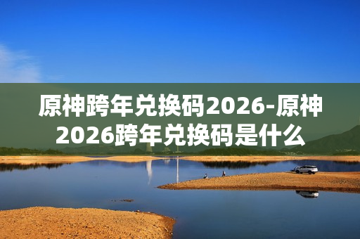 原神跨年兑换码2026-原神2026跨年兑换码是什么