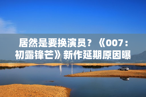 居然是要换演员？《007：初露锋芒》新作延期原因曝光