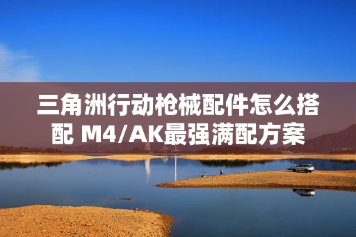 三角洲行动枪械配件怎么搭配 M4/AK最强满配方案