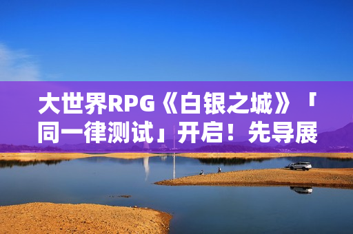大世界RPG《白银之城》「同一律测试」开启！先导展示视频发布