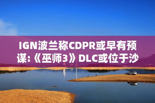 IGN波兰称CDPR或早有预谋:《巫师3》DLC或位于沙漠