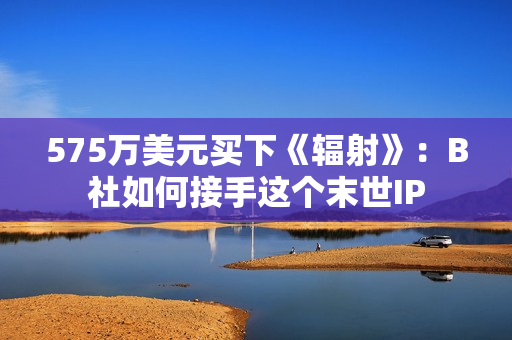 575万美元买下《辐射》：B社如何接手这个末世IP