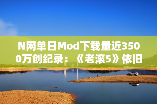 N网单日Mod下载量近3500万创纪录：《老滚5》依旧是那半壁江山