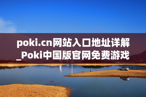 poki.cn网站入口地址详解_Poki中国版官网免费游戏访问入口