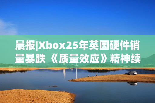 晨报|Xbox25年英国硬件销量暴跌 《质量效应》精神续作进展良好