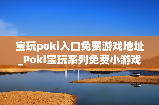 宝玩poki入口免费游戏地址_Poki宝玩系列免费小游戏秒玩入口