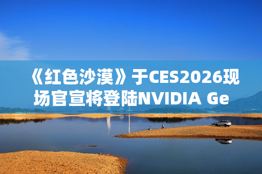 《红色沙漠》于CES2026现场官宣将登陆NVIDIA GeForce NOW