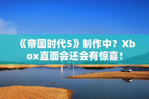 《帝国时代5》制作中？Xbox直面会还会有惊喜！