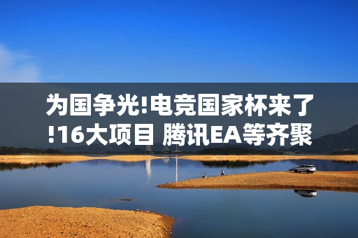 为国争光!电竞国家杯来了!16大项目 腾讯EA等齐聚