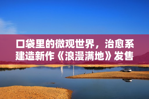 口袋里的微观世界,治愈系建造新作《浪漫满地》发售 口袋里的微观世界,治愈系建造新作《浪漫满地》发售