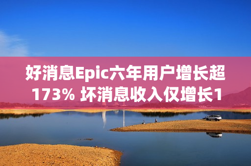 好消息Epic六年用户增长超173% 坏消息收入仅增长1.6%