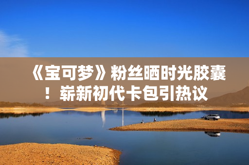 《宝可梦》粉丝晒时光胶囊！崭新初代卡包引热议