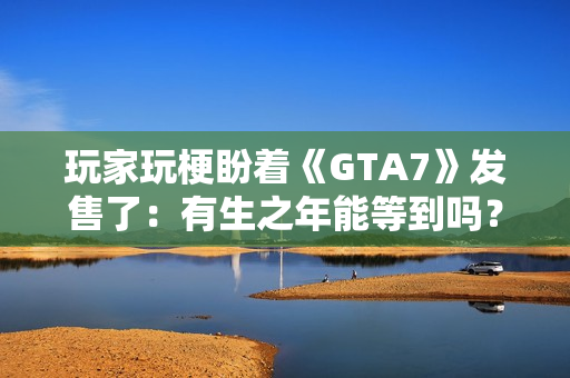 玩家玩梗盼着《GTA7》发售了：有生之年能等到吗？