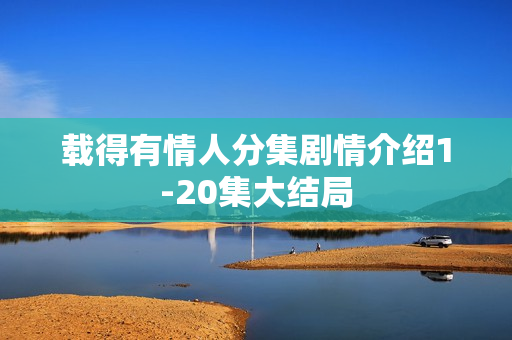 载得有情人分集剧情介绍1-20集大结局