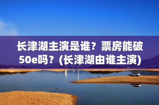 长津湖主演是谁？票房能破50e吗？(长津湖由谁主演)