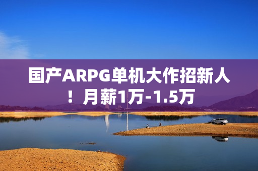 国产ARPG单机大作招新人！月薪1万-1.5万