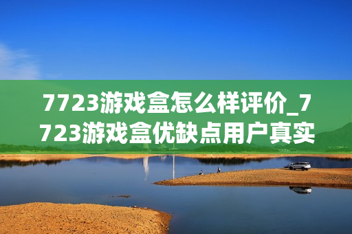 7723游戏盒怎么样评价_7723游戏盒优缺点用户真实评价详解