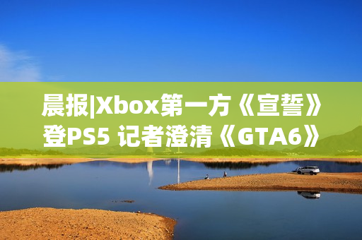晨报|Xbox第一方《宣誓》登PS5 记者澄清《GTA6》延期传闻