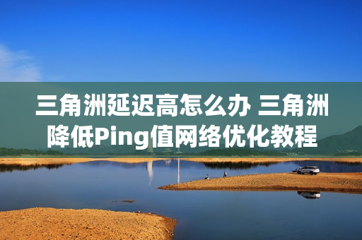三角洲延迟高怎么办 三角洲降低Ping值网络优化教程