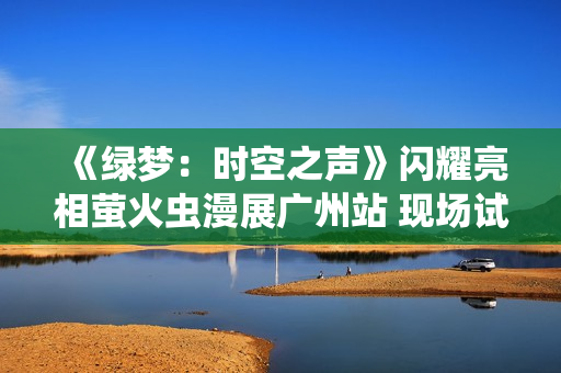 《绿梦：时空之声》闪耀亮相萤火虫漫展广州站 现场试玩引爆玩家热情