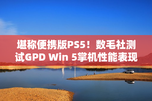 堪称便携版PS5！数毛社测试GPD Win 5掌机性能表现
