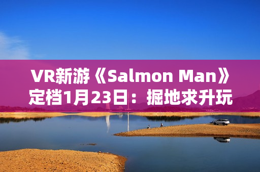VR新游《Salmon Man》定档1月23日：掘地求升玩法 试玩Demo现已推出