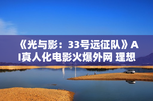 《光与影：33号远征队》AI真人化电影火爆外网 理想人选引热议