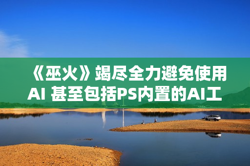 《巫火》竭尽全力避免使用AI 甚至包括PS内置的AI工具
