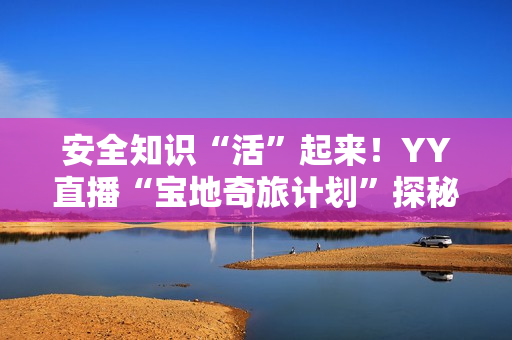 安全知识“活”起来！YY直播“宝地奇旅计划”探秘四川省防灾减灾教育馆