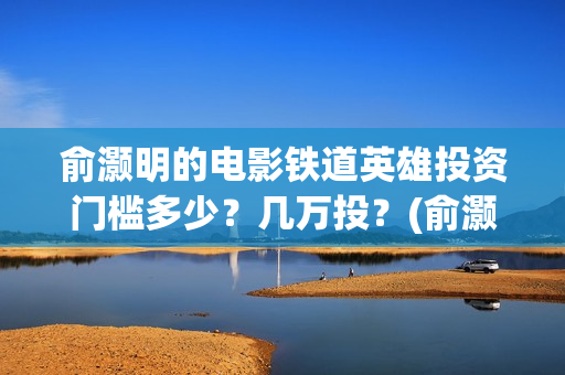 俞灏明的电影铁道英雄投资门槛多少？几万投？(俞灏明高铁新电视剧)