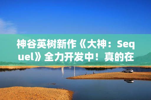神谷英树新作《大神：Sequel》全力开发中！真的在认真做没摸鱼