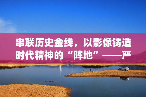 串联历史金线，以影像铸造时代精神的“阵地”——严从华与他的“革命三部曲”(历史串联视频)