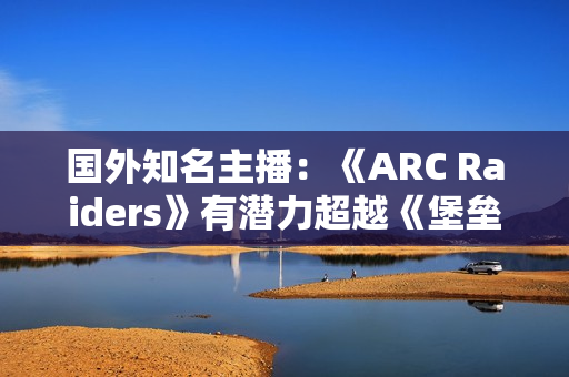 国外知名主播：《ARC Raiders》有潜力超越《堡垒之夜》