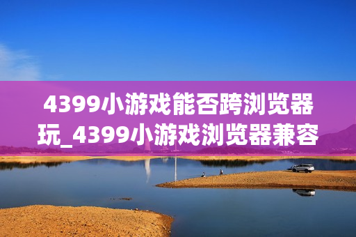 4399小游戏能否跨浏览器玩_4399小游戏浏览器兼容与切换建议【步骤】