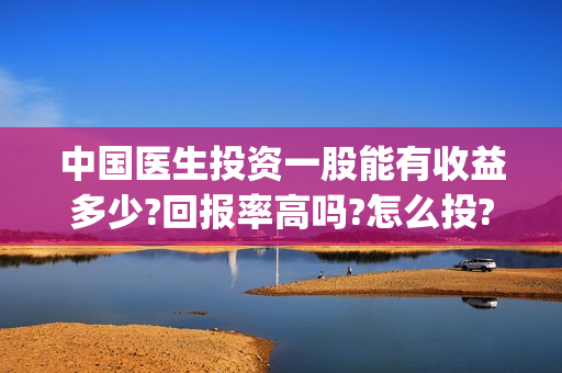 中国医生投资一股能有收益多少?回报率高吗?怎么投?(中国医生投资方是谁)