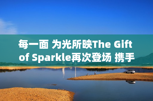 每一面 为光所映The Gift of Sparkle再次登场 携手祝绪丹闪耀武汉(每一束微光都可以被照亮)