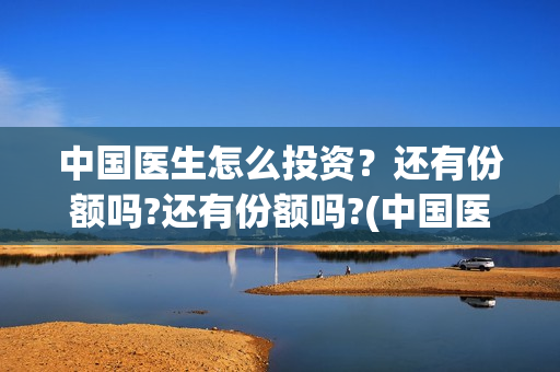 中国医生怎么投资？还有份额吗?还有份额吗?(中国医生可投屏)