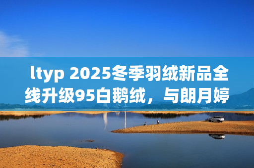  ltyp 2025冬季羽绒新品全线升级95白鹅绒，与朗月婷共同演绎「37℃的拥抱」