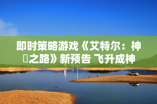 即时策略游戏《艾特尔：神衹之路》新预告 飞升成神